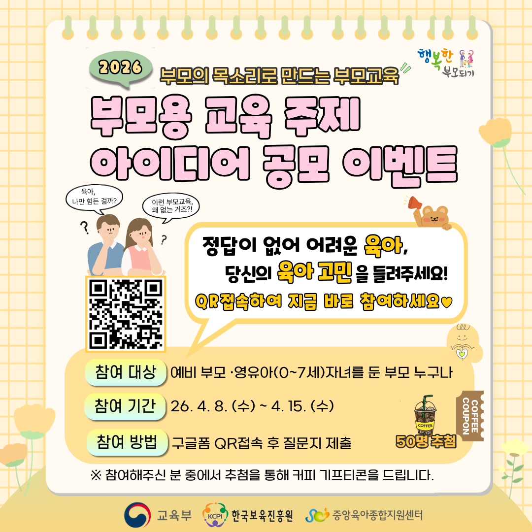 2026 부모의 목소리로 만드는 부모교육
부모용 교육 주제 아이디어 공모 이벤트
정답이 없어 어려운 육아, 당신의 육아 고민을 들려주세요!
QR 접속하여 지금 바로 참여하세요

참여 대상: 예비 부모, 영유아(0~7세)자녀를 둔 부모 누구나
참여 기간: 26.4.8.(수) ~ 4.15.(수)
참여 방법: 구글폼 QR접속 후 질문지 제출

참여해주신 분 중에서 추첨을 통해 커피 기프티콘을 드립니다.